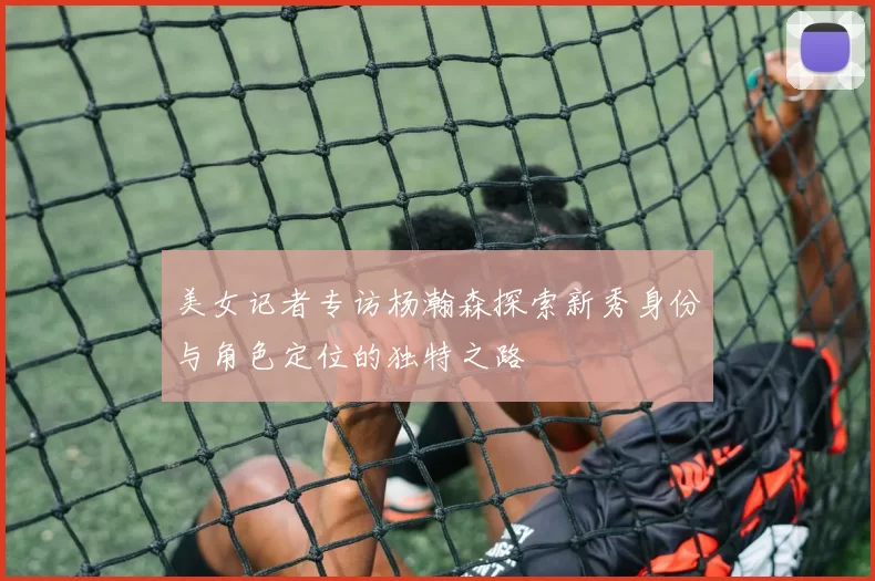 美女记者专访杨瀚森探索新秀身份与角色定位的独特之路
