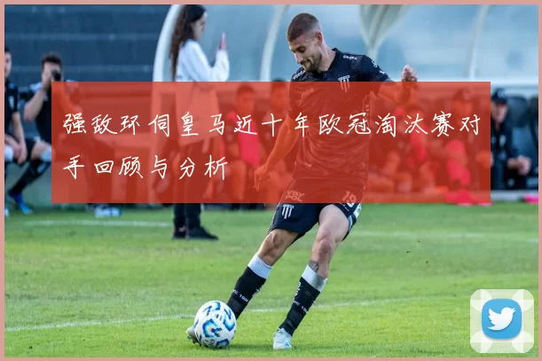 强敌环伺皇马近十年欧冠淘汰赛对手回顾与分析