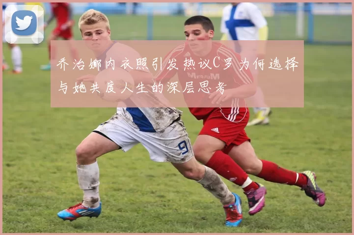 乔治娜内衣照引发热议C罗为何选择与她共度人生的深层思考