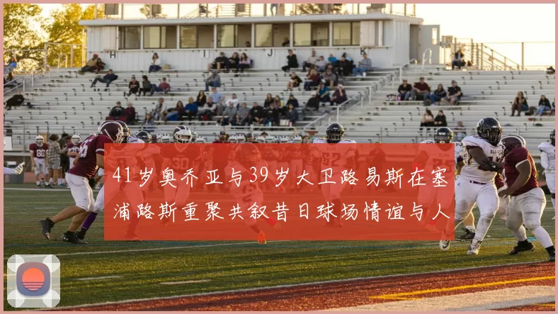 41岁奥乔亚与39岁大卫路易斯在塞浦路斯重聚共叙昔日球场情谊与人生故事