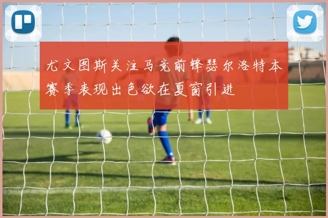 尤文图斯关注马竞前锋瑟尔洛特本赛季表现出色欲在夏窗引进
