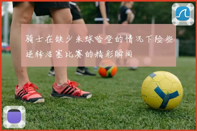骑士在缺少米球哈登的情况下险些逆转活塞比赛的精彩瞬间