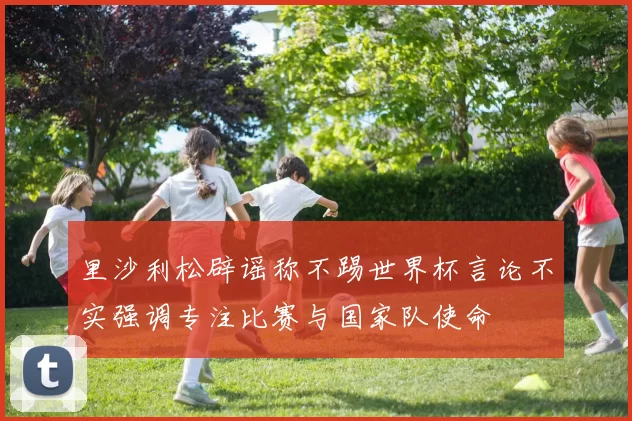 里沙利松辟谣称不踢世界杯言论不实强调专注比赛与国家队使命