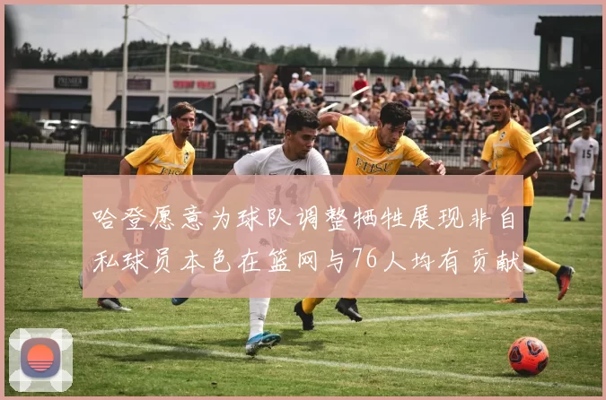 哈登愿意为球队调整牺牲展现非自私球员本色在篮网与76人均有贡献