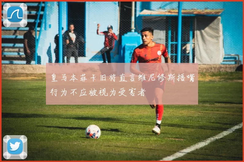皇马本菲卡旧将直言维尼修斯捂嘴行为不应被视为受害者