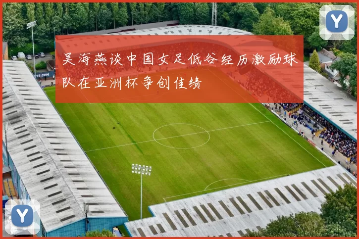 吴海燕谈中国女足低谷经历激励球队在亚洲杯争创佳绩