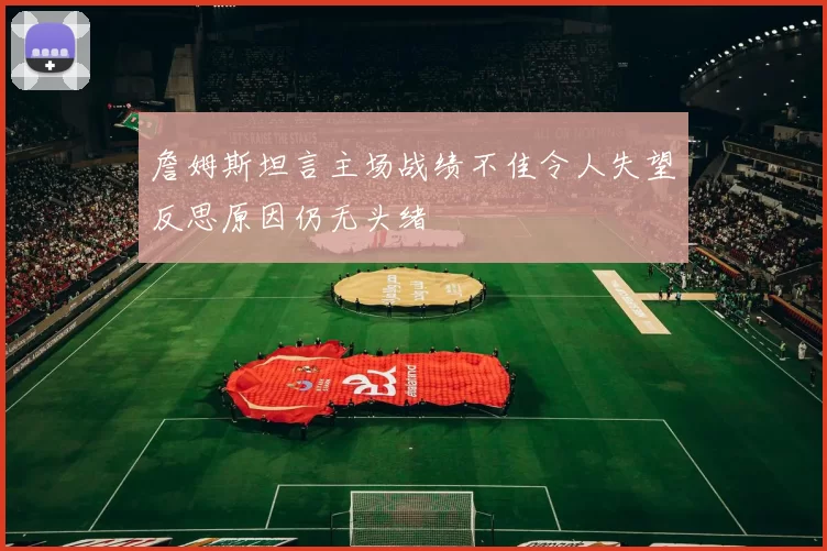 詹姆斯坦言主场战绩不佳令人失望反思原因仍无头绪