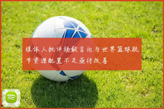 媒体人批评杨毅言论与世界篮球脱节资源配置不足亟待改善