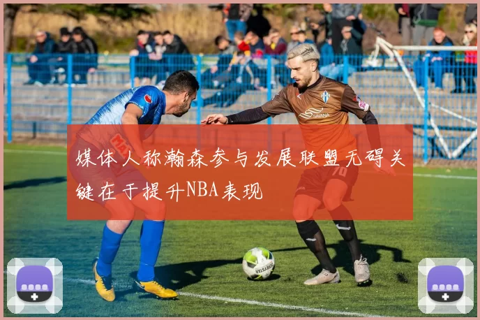 媒体人称瀚森参与发展联盟无碍关键在于提升NBA表现
