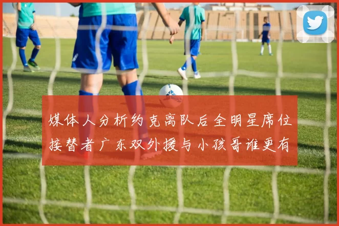 媒体人分析约克离队后全明星席位接替者广东双外援与小孩哥谁更有希望