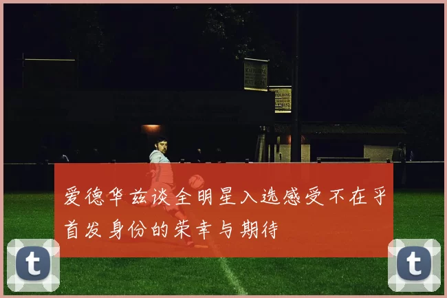 爱德华兹谈全明星入选感受不在乎首发身份的荣幸与期待