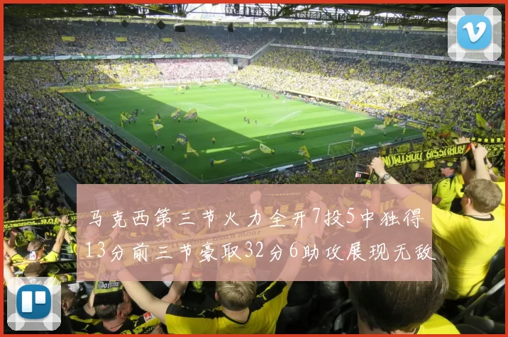 马克西第三节火力全开7投5中独得13分前三节豪取32分6助攻展现无敌续航